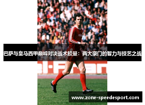 巴萨与皇马西甲巅峰对决战术较量:两大豪门的智力与技艺之战 巴萨与皇马西甲巅峰对决战术较量:两大豪门的智力与技艺之战