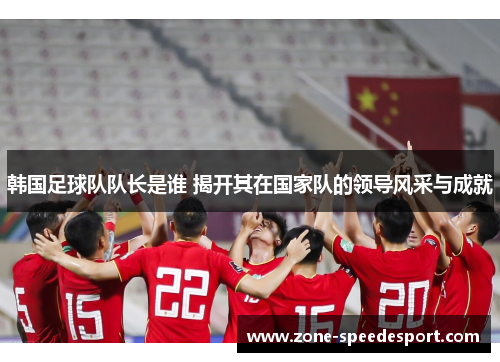 韩国足球队队长是谁 揭开其在国家队的领导风采与成就