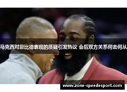 马克西对恩比德表现的质疑引发热议 会后双方关系何去何从