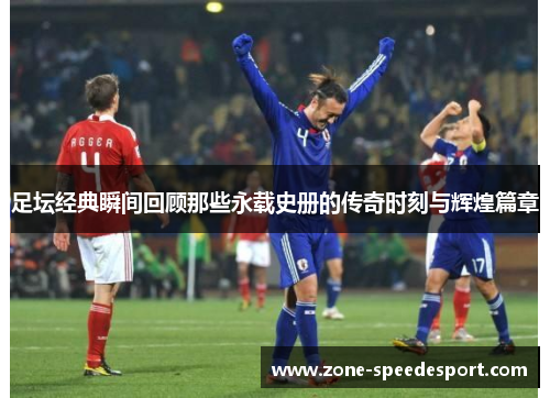 足坛经典瞬间回顾那些永载史册的传奇时刻与辉煌篇章