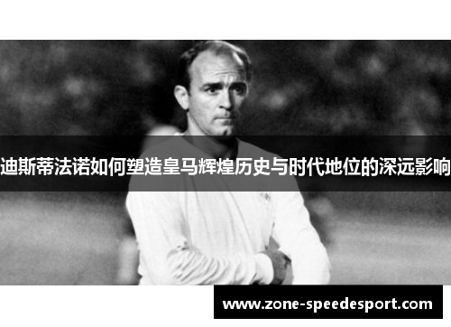 迪斯蒂法诺如何塑造皇马辉煌历史与时代地位的深远影响