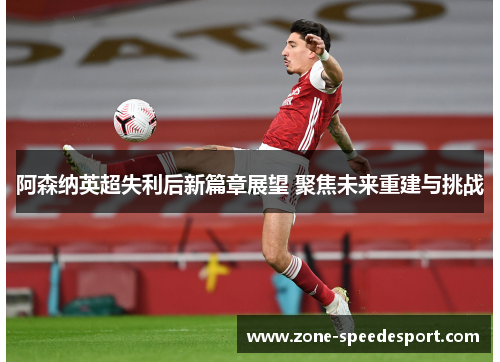 阿森纳英超失利后新篇章展望 聚焦未来重建与挑战