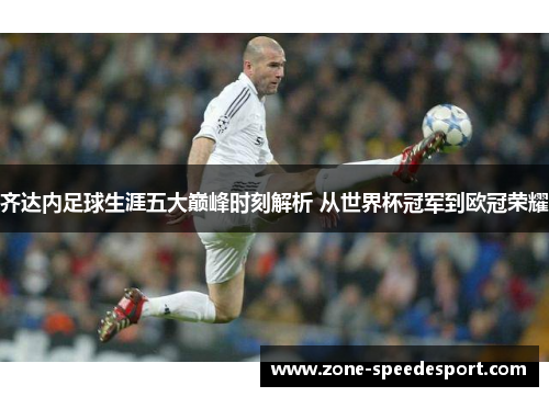 齐达内足球生涯五大巅峰时刻解析 从世界杯冠军到欧冠荣耀